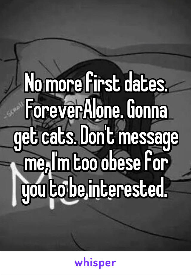 No more first dates. ForeverAlone. Gonna get cats. Don't message me, I'm too obese for you to be interested. 
