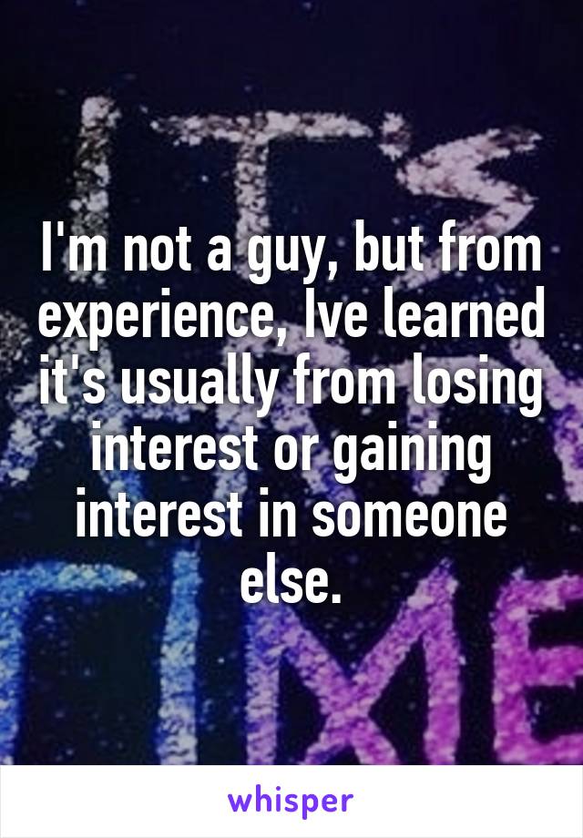 I'm not a guy, but from experience, Ive learned it's usually from losing interest or gaining interest in someone else.