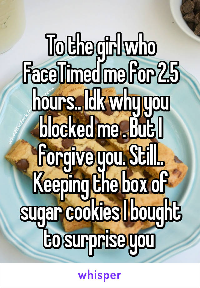 To the girl who FaceTimed me for 2.5 hours.. Idk why you blocked me . But I forgive you. Still.. Keeping the box of sugar cookies I bought to surprise you 