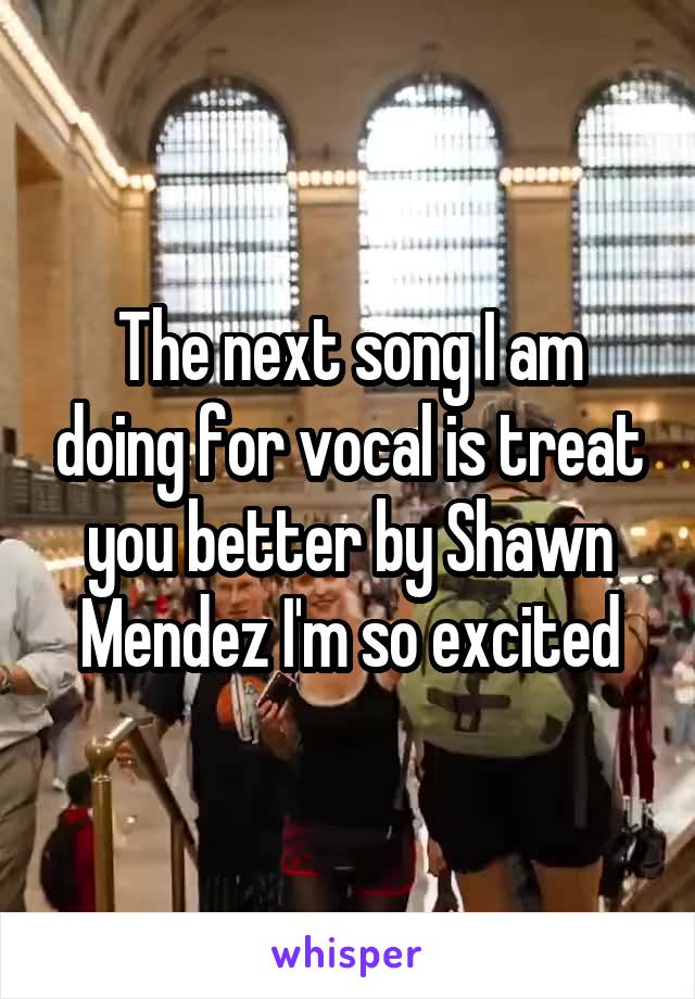 The next song I am doing for vocal is treat you better by Shawn Mendez I'm so excited