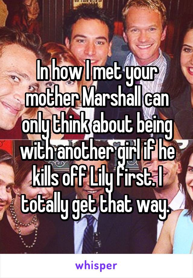 In how I met your mother Marshall can only think about being with another girl if he kills off Lily first. I totally get that way. 