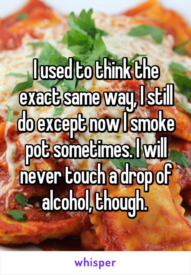 I used to think the exact same way, I still do except now I smoke pot sometimes. I will never touch a drop of alcohol, though. 