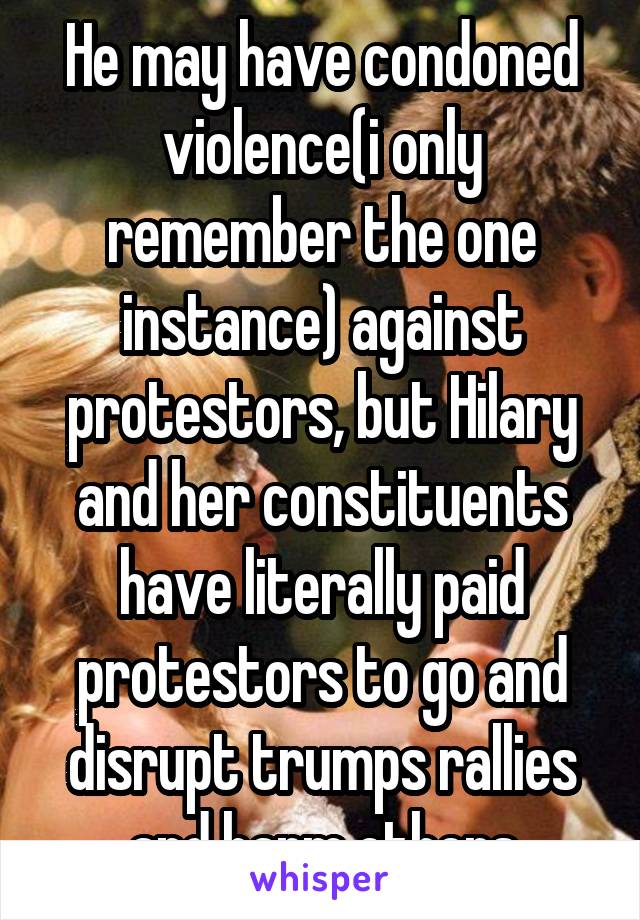 He may have condoned violence(i only remember the one instance) against protestors, but Hilary and her constituents have literally paid protestors to go and disrupt trumps rallies and harm others