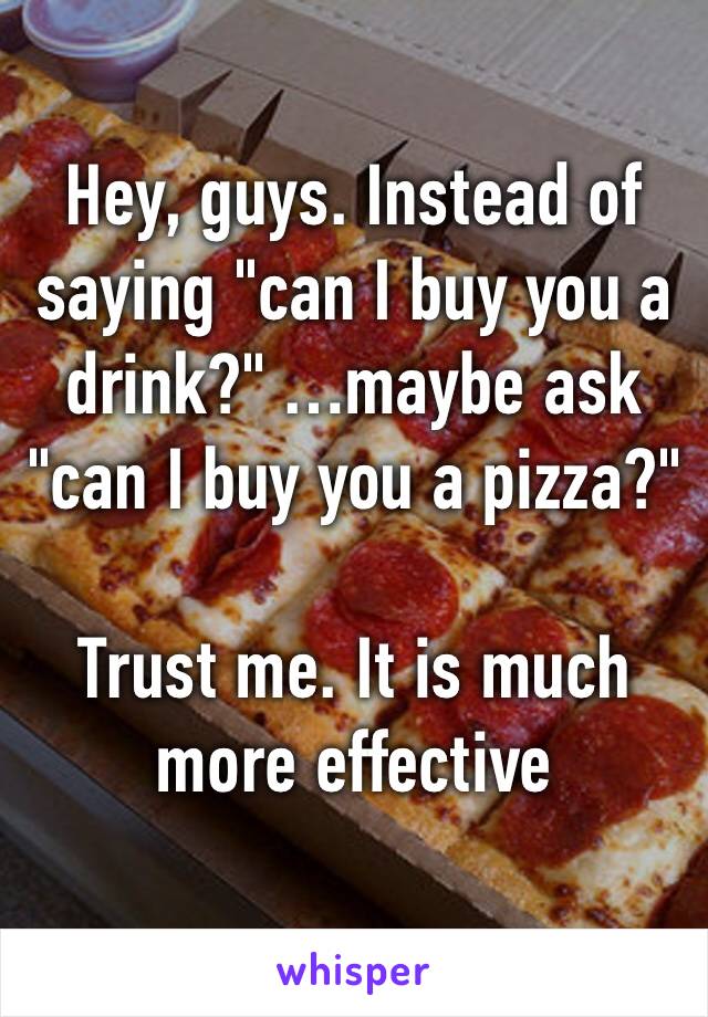 Hey, guys. Instead of saying "can I buy you a drink?" …maybe ask "can I buy you a pizza?"

Trust me. It is much more effective 