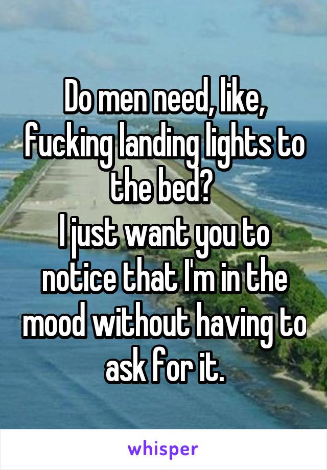 Do men need, like, fucking landing lights to the bed? 
I just want you to notice that I'm in the mood without having to ask for it.