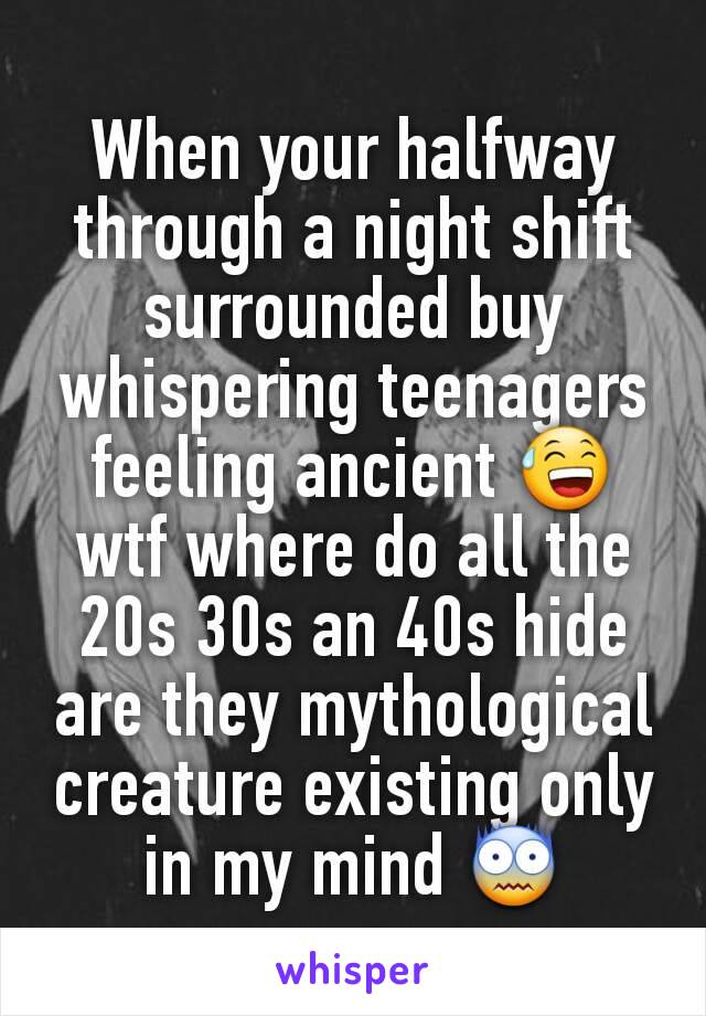 When your halfway through a night shift surrounded buy whispering teenagers feeling ancient ðŸ˜… wtf where do all the 20s 30s an 40s hide are they mythological creature existing only in my mind ðŸ˜¨