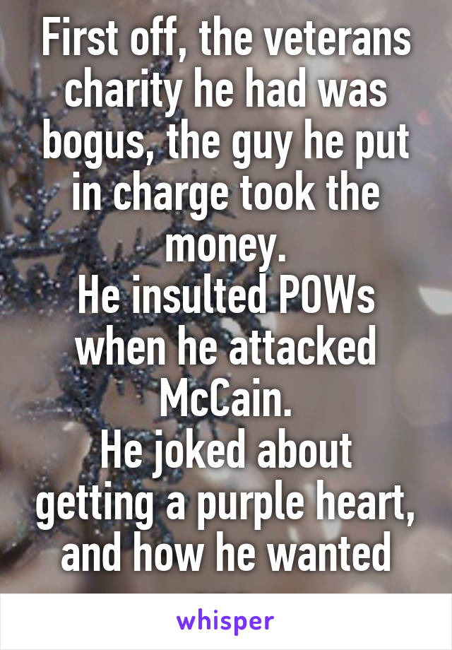 First off, the veterans charity he had was bogus, the guy he put in charge took the money.
He insulted POWs when he attacked McCain.
He joked about getting a purple heart, and how he wanted one.