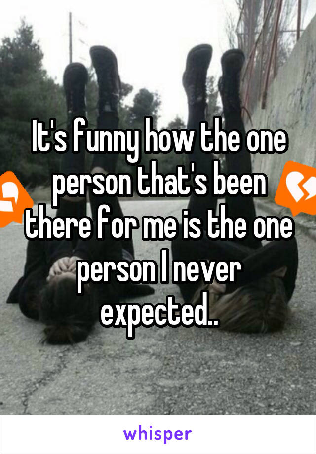 It's funny how the one person that's been there for me is the one person I never expected..