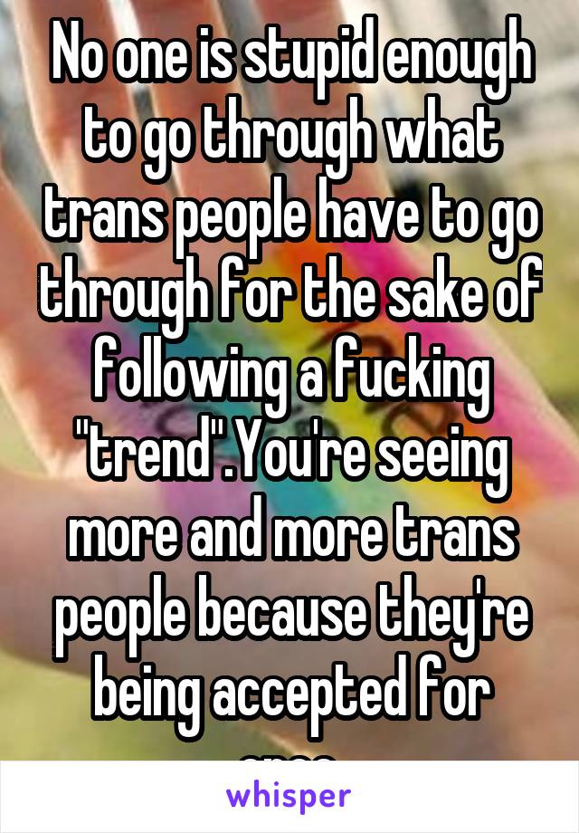 No one is stupid enough to go through what trans people have to go through for the sake of following a fucking "trend".You're seeing more and more trans people because they're being accepted for once.