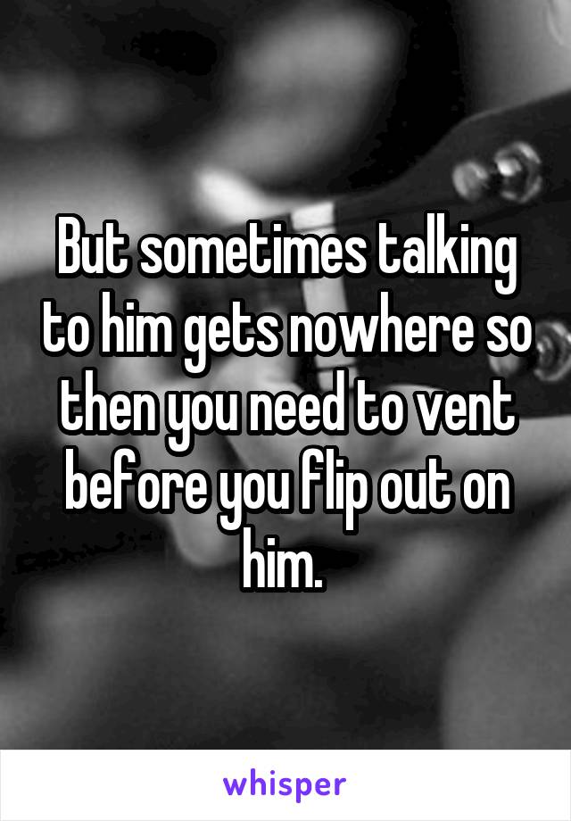 But sometimes talking to him gets nowhere so then you need to vent before you flip out on him. 