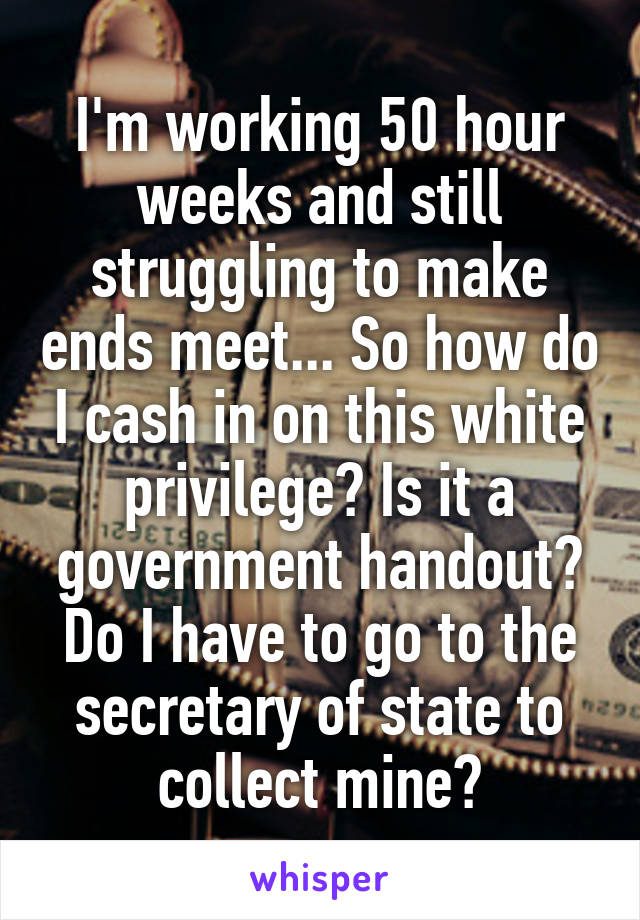 I'm working 50 hour weeks and still struggling to make ends meet... So how do I cash in on this white privilege? Is it a government handout? Do I have to go to the secretary of state to collect mine?