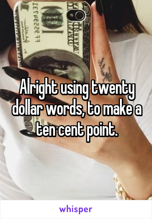 Alright using twenty dollar words, to make a ten cent point.