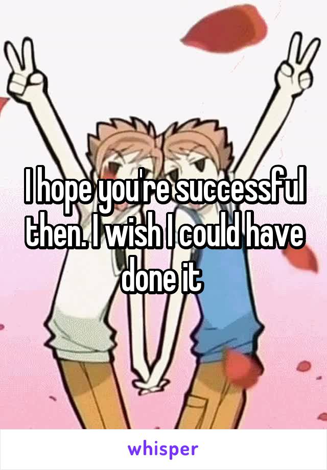 I hope you're successful then. I wish I could have done it 