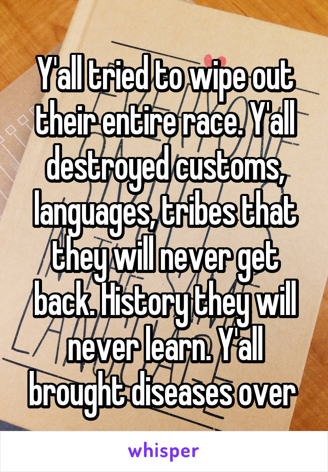Y'all tried to wipe out their entire race. Y'all destroyed customs, languages, tribes that they will never get back. History they will never learn. Y'all brought diseases over 