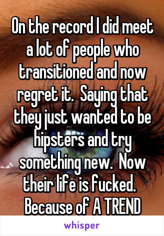 On the record I did meet a lot of people who transitioned and now regret it.  Saying that they just wanted to be hipsters and try something new.  Now their life is fucked.  
Because of A TREND