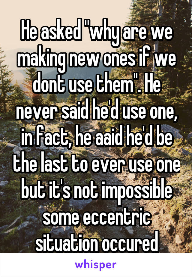 He asked "why are we making new ones if we dont use them". He never said he'd use one, in fact, he aaid he'd be the last to ever use one but it's not impossible some eccentric situation occured