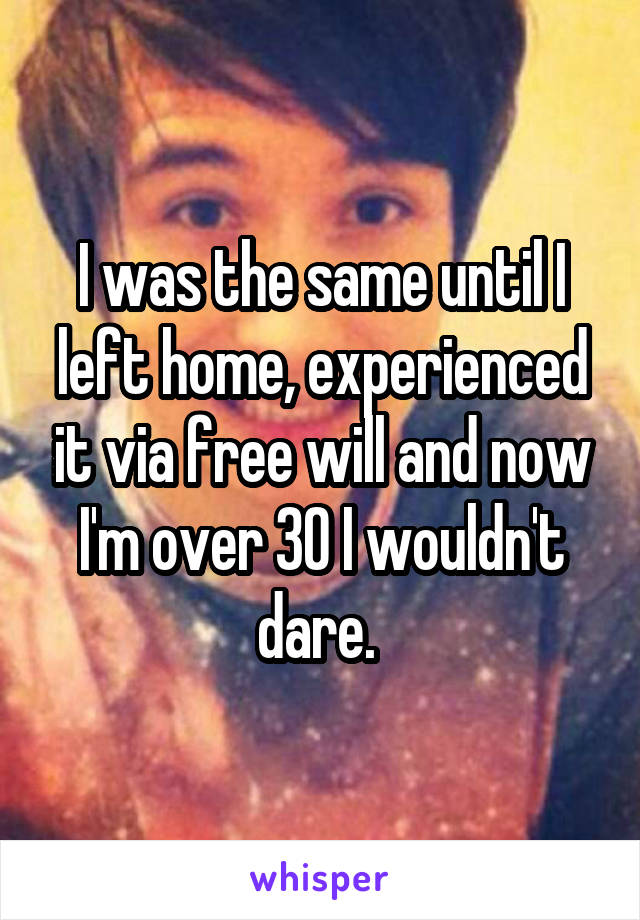 I was the same until I left home, experienced it via free will and now I'm over 30 I wouldn't dare. 
