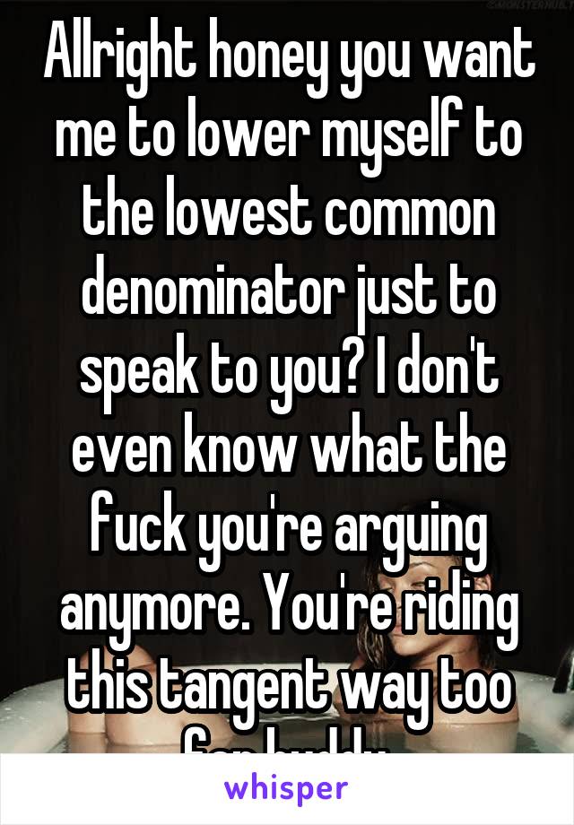 Allright honey you want me to lower myself to the lowest common denominator just to speak to you? I don't even know what the fuck you're arguing anymore. You're riding this tangent way too far buddy.