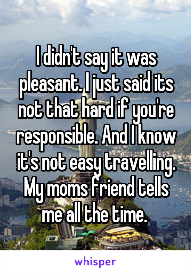 I didn't say it was pleasant. I just said its not that hard if you're responsible. And I know it's not easy travelling. My moms friend tells me all the time. 