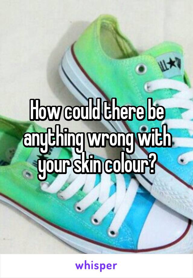 How could there be anything wrong with your skin colour?