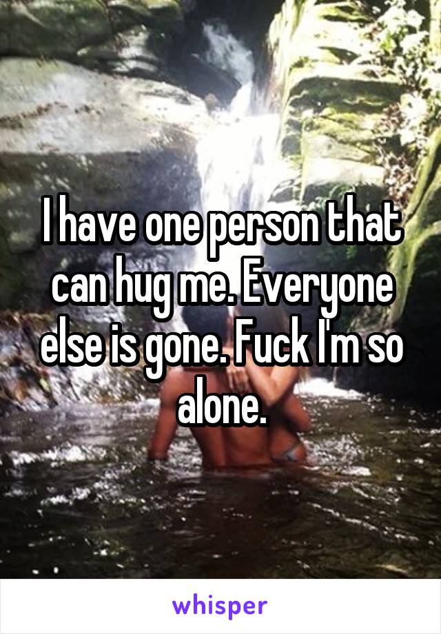 I have one person that can hug me. Everyone else is gone. Fuck I'm so alone.