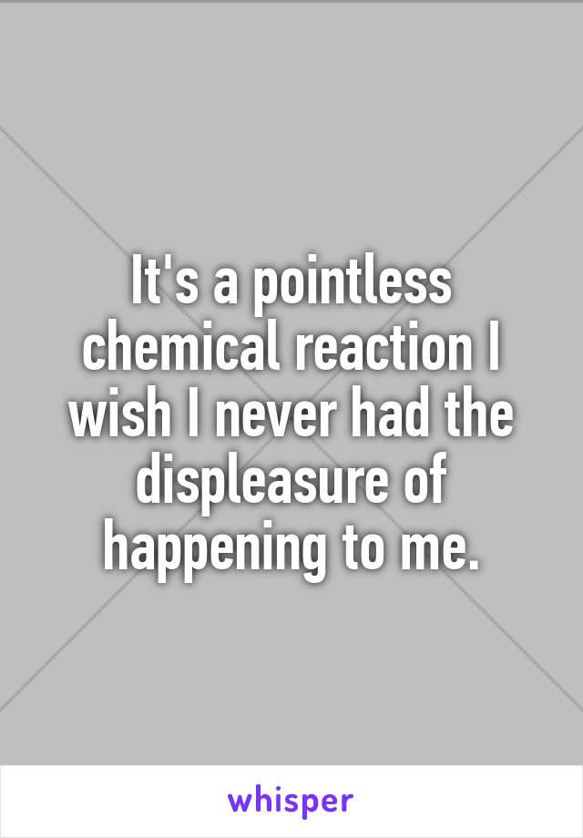 It's a pointless chemical reaction I wish I never had the displeasure of happening to me.