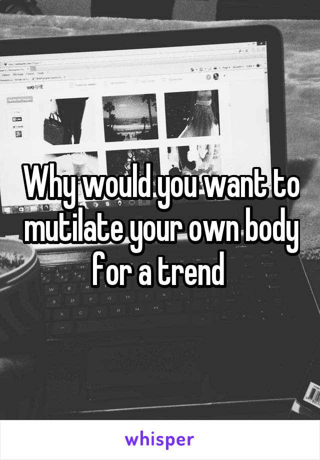 Why would you want to mutilate your own body for a trend 