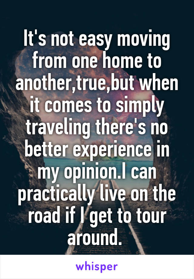 It's not easy moving from one home to another,true,but when it comes to simply traveling there's no better experience in my opinion.I can practically live on the road if I get to tour around. 