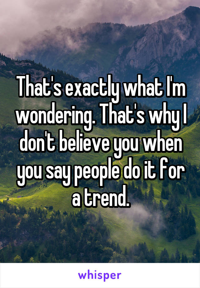 That's exactly what I'm wondering. That's why I don't believe you when you say people do it for a trend.