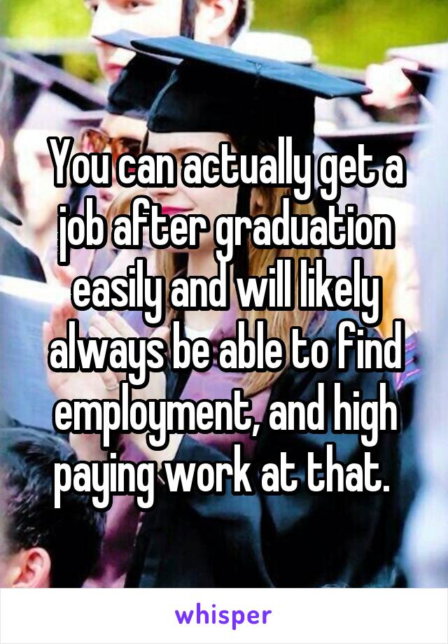 You can actually get a job after graduation easily and will likely always be able to find employment, and high paying work at that. 