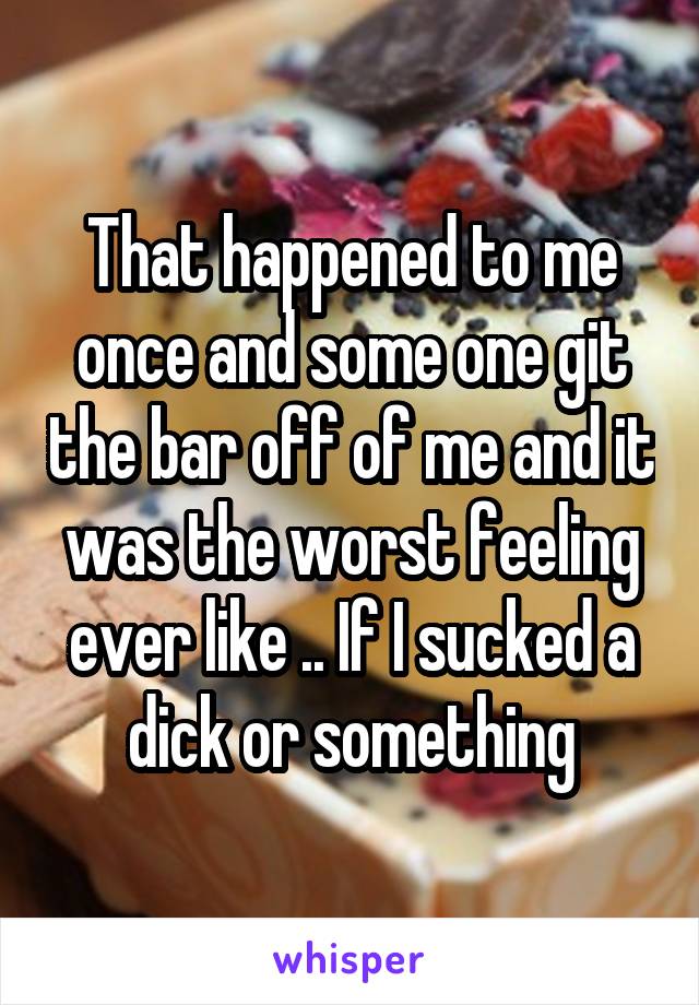 That happened to me once and some one git the bar off of me and it was the worst feeling ever like .. If I sucked a dick or something