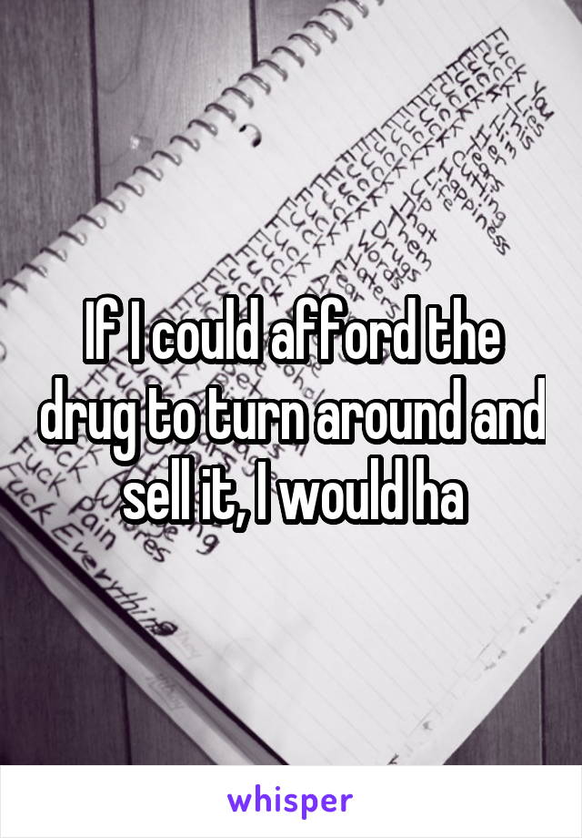 If I could afford the drug to turn around and sell it, I would ha