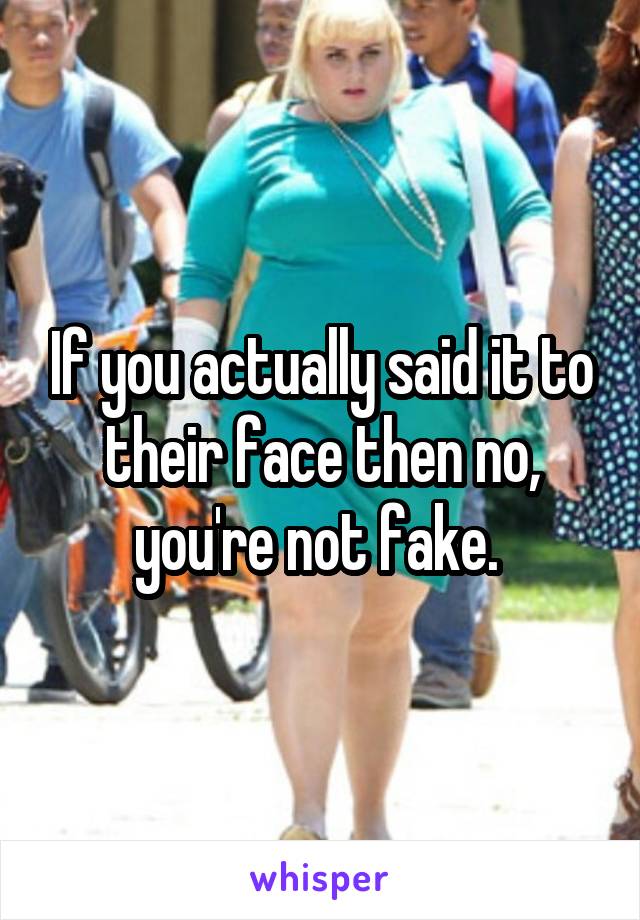 If you actually said it to their face then no, you're not fake. 