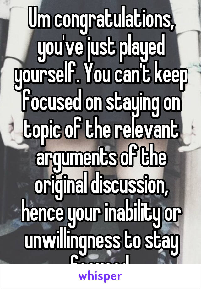 Um congratulations, you've just played yourself. You can't keep focused on staying on topic of the relevant arguments of the original discussion, hence your inability or unwillingness to stay focused.