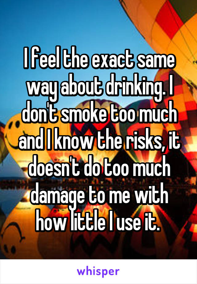 I feel the exact same way about drinking. I don't smoke too much and I know the risks, it doesn't do too much damage to me with how little I use it. 