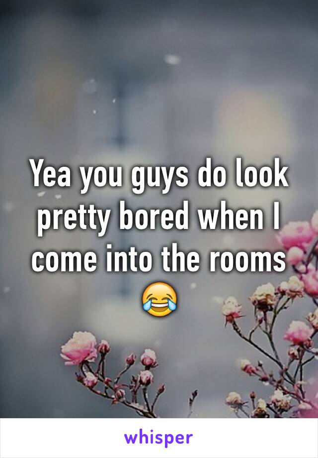 Yea you guys do look pretty bored when I come into the rooms 😂