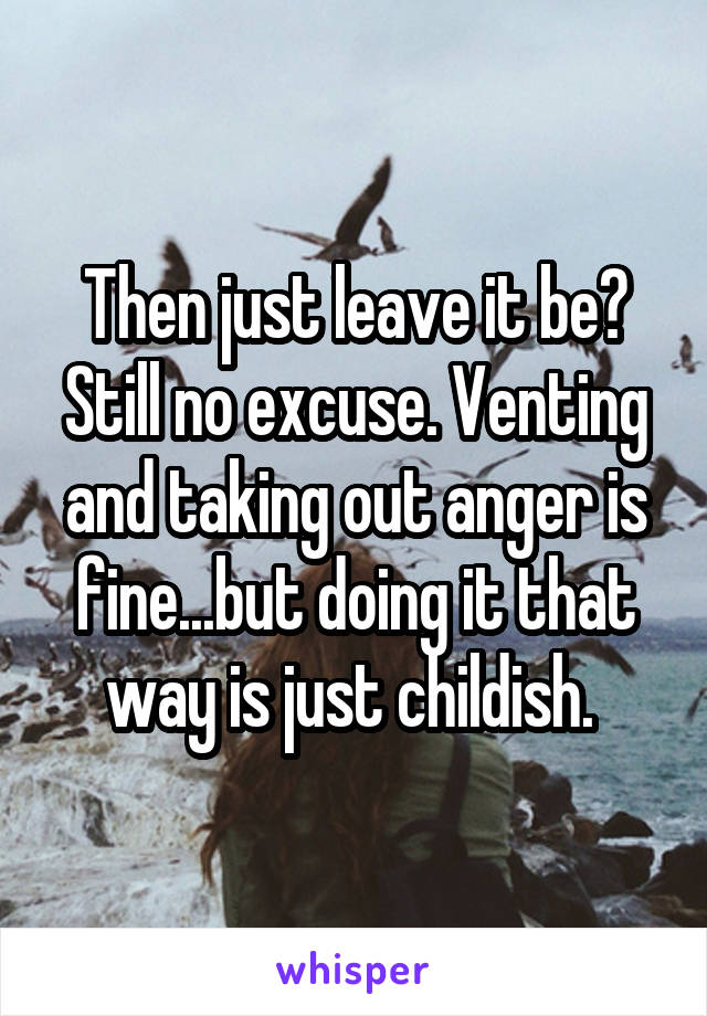 Then just leave it be? Still no excuse. Venting and taking out anger is fine...but doing it that way is just childish. 