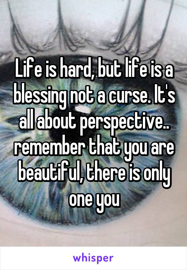 Life is hard, but life is a blessing not a curse. It's all about perspective.. remember that you are beautiful, there is only one you