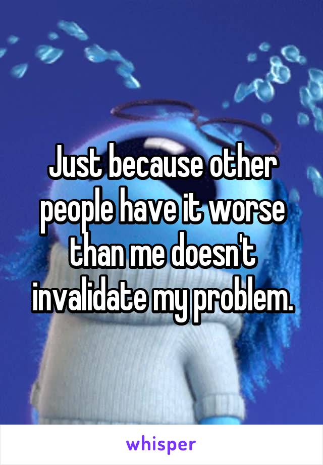 Just because other people have it worse than me doesn't invalidate my problem.