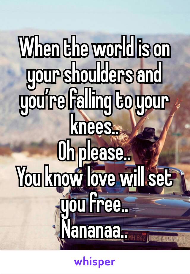 When the world is on your shoulders and you’re falling to your knees..
Oh please..
You know love will set you free..
Nananaa..