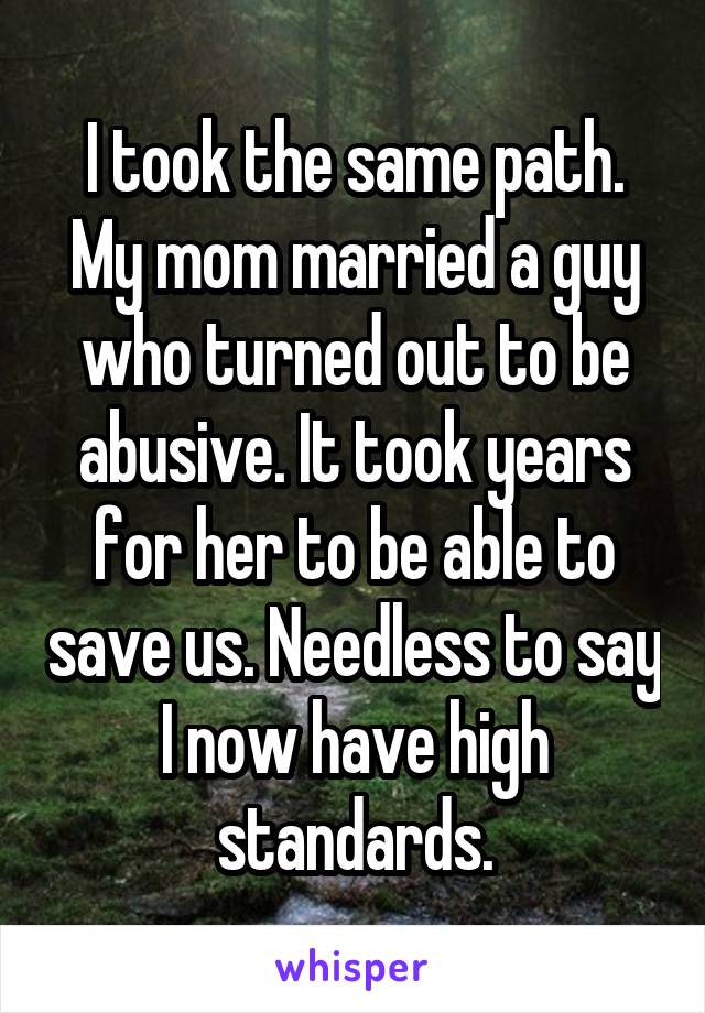 I took the same path. My mom married a guy who turned out to be abusive. It took years for her to be able to save us. Needless to say I now have high standards.