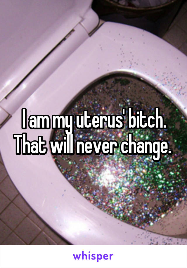 I am my uterus' bitch. That will never change. 