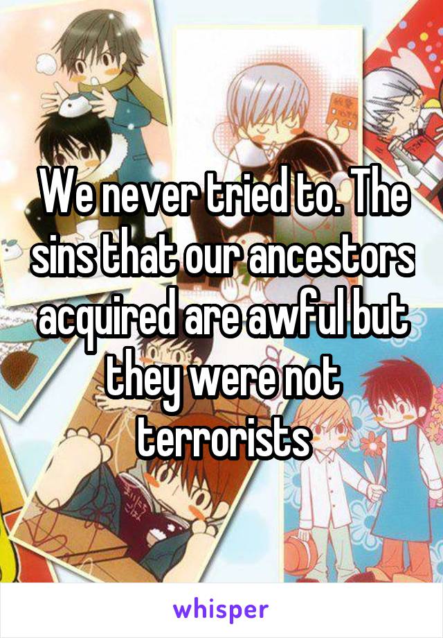 We never tried to. The sins that our ancestors acquired are awful but they were not terrorists