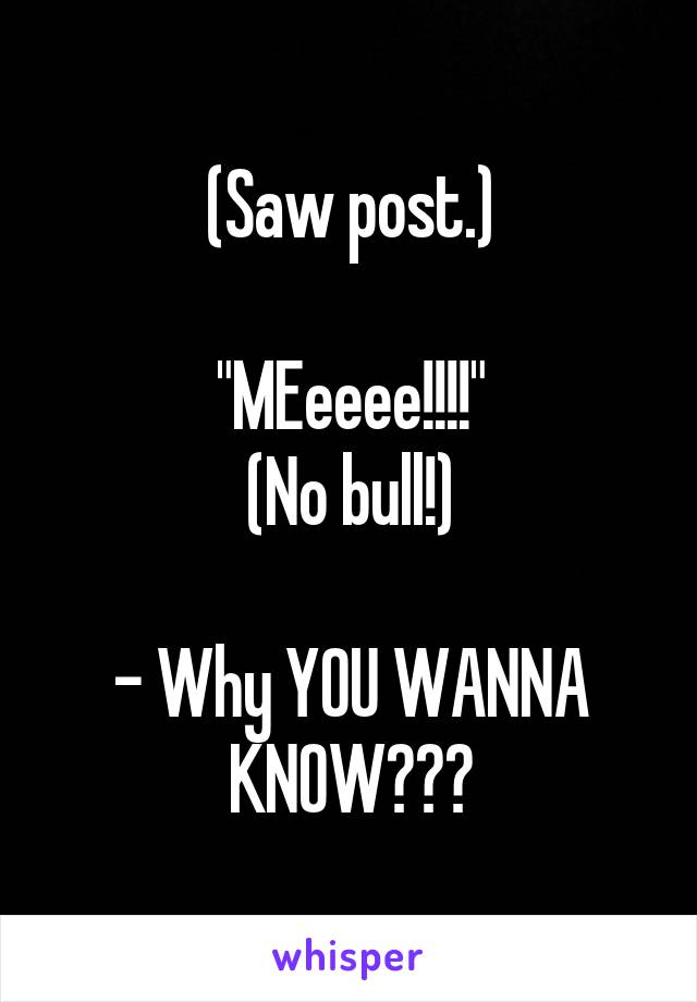 (Saw post.)

"MEeeee!!!!"
(No bull!)

- Why YOU WANNA KNOW???