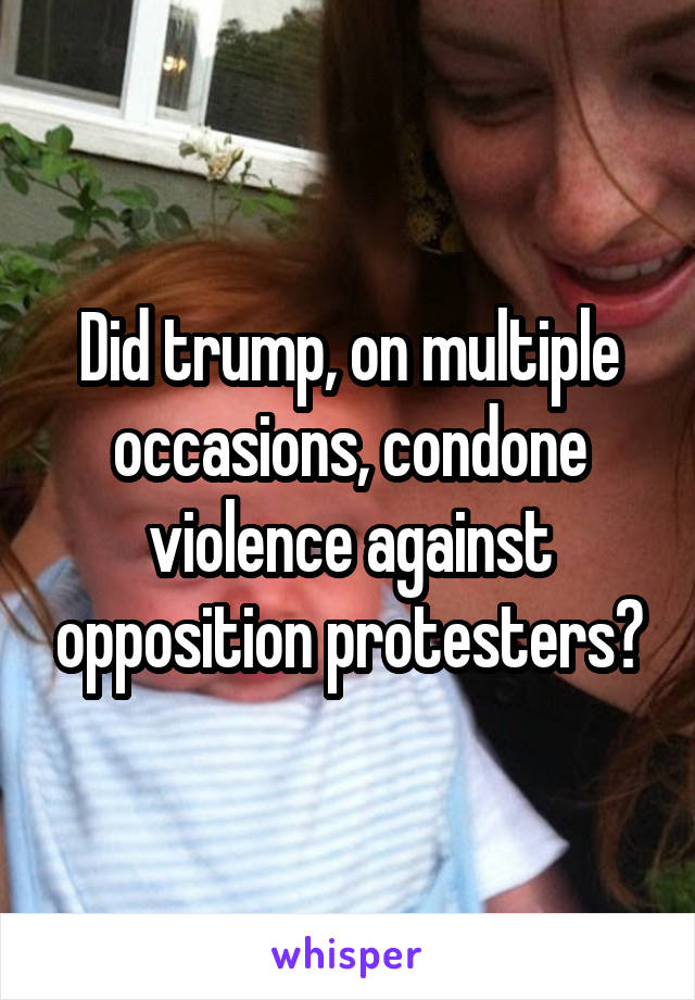 Did trump, on multiple occasions, condone violence against opposition protesters?