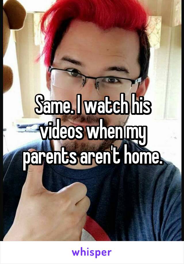 Same. I watch his videos when my parents aren't home.