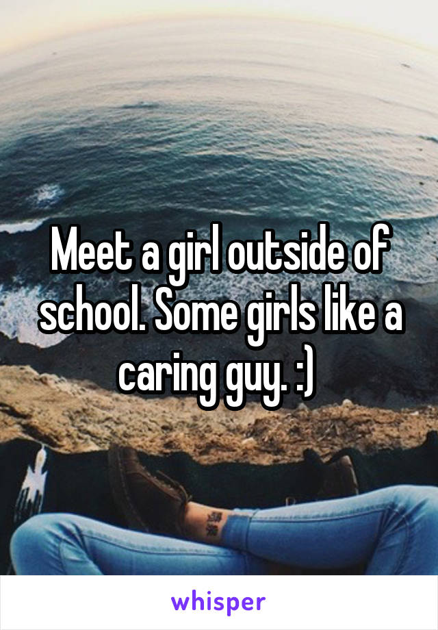 Meet a girl outside of school. Some girls like a caring guy. :) 