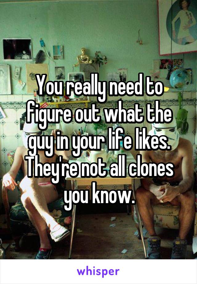 You really need to figure out what the guy in your life likes. They're not all clones you know.