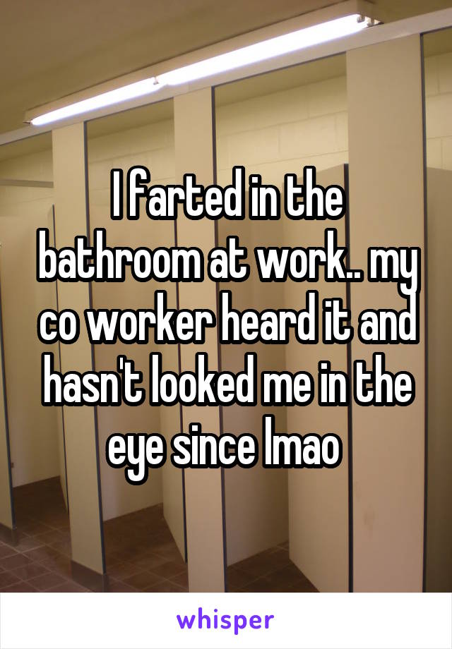 I farted in the bathroom at work.. my co worker heard it and hasn't looked me in the eye since lmao 
