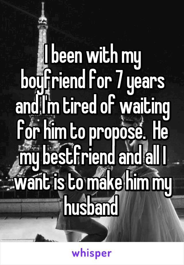 I been with my boyfriend for 7 years and I'm tired of waiting for him to propose.  He my bestfriend and all I want is to make him my husband 